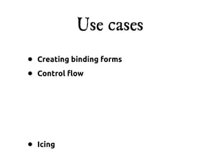 Use cases
•   Creating binding forms

•   Control !ow




•   Icing
 