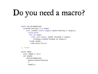 Do you need a macro?
  (defn build-memoizer
    ([cache-factory f & args]
       (let [cache (atom (apply cache-factory f args))]
         (with-meta
          (fn [& args]
            (let [cs (swap! cache through f args)]
              @(fogus.clache/lookup cs args)))
          {:unk cache
           :unk-orig f}))))

  ;; usage

  (defn memo
    ([f] (memo f {}))
    ([f seed]
       (build-memoizer
         basic-cache-factory
         f
         seed)))
 