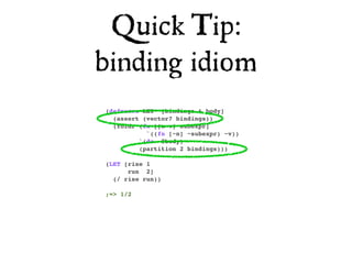 Quick Tip:
binding idiom
(defmacro LET* [bindings & body]
  (assert (vector? bindings))
  (foldr (fn [[n v] subexpr]
           `((fn [~n] ~subexpr) ~v))
         `(do ~@body)
         (partition 2 bindings)))

(LET [rise 1
      run 2]
  (/ rise run))

;=> 1/2
 
