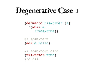 Degenerative Case 1
  (defmacro tis-true? [a]
    `(when a
       :twas-true))

  ;; somewhere
  (def a false)

  ;; somewhere else
  (tis-true? true)
  ;=> nil
 