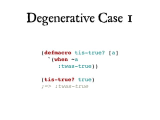 Degenerative Case 1

  (defmacro tis-true? [a]
    `(when ~a
       :twas-true))

  (tis-true? true)
  ;=> :twas-true
 