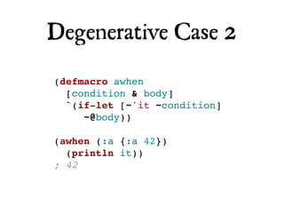 Degenerative Case 2
(defmacro awhen
  [condition & body]
  `(if-let [~'it ~condition]
     ~@body))

(awhen (:a {:a 42})
  (println it))
; 42
 