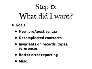 Step 0:
    What did I want?
• Goals
 • New :pre/:post syntax
 • Decomplected contracts
 • Invariants on records, types,
    references
 • Better error reporting
 • Misc.
 