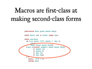 Macros are ﬁrst-class at
making second-class forms
    (defrecord Date [year month day])

    (defn Date? [d] (= klass (type d)))

    (defn new-Date
      [& {:or {year 1970, month 1, day 1},
          :as m,
          :keys [year month day]}]
      {:pre [(every? number? [year month day])
             (< month 13)
             (> month 0)
             (< day 32)
             (> day 0)]}
      (->
        (Date. 1970 1 1)
        (merge m)))
 