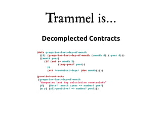 Trammel is...
   Decomplected Contracts
(defn gregorian-last-day-of-month
  ([d] (gregorian-last-day-of-month (:month d) (:year d)))
  ([month year]
     (if (and (= month 2)
              (leap-year? year))
       29
       (nth *canonical-days* (dec month)))))

(provide/contracts
 [gregorian-last-day-of-month
  "Gregorian last day calculation constraints"
  [d]   [Date? :month :year => number? pos?]
  [m y] [all-positive? => number? pos?]])
 