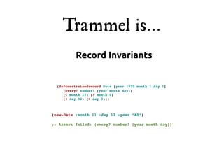 Trammel is...
           Record Invariants


  (defconstrainedrecord Date [year 1970 month 1 day 1]
    [(every? number? [year month day])
     (< month 13) (> month 0)
     (< day 32) (> day 0)])



(new-Date :month 11 :day 12 :year “AD”)

;; Assert failed: (every? number? [year month day])
 