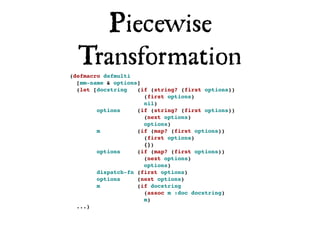 Piecewise
  Transformation
(defmacro defmulti
  [mm-name & options]
  (let [docstring   (if (string? (first options))
                      (first options)
                      nil)
        options     (if (string? (first options))
                      (next options)
                      options)
        m           (if (map? (first options))
                      (first options)
                      {})
        options     (if (map? (first options))
                      (next options)
                      options)
        dispatch-fn (first options)
        options     (next options)
        m           (if docstring
                      (assoc m :doc docstring)
                      m)
  ...)
 