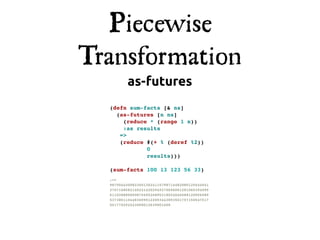 Piecewise
Transformation
         as-futures
  (defn sum-facts [& ns]
    (as-futures [n ns]
      (reduce * (range 1 n))
      :as results
     =>
     (reduce #(+ % (deref %2))
             0
             results)))

  (sum-facts 100 13 123 56 33)
  ;=>
  98750442008336013624115798714482080125644041
  37071685821402414202949370696061281065394095
  61103888585087569526895318024046688120956989
  53738011044836999122093443893501757150547517
  551770292443058012639001600
 