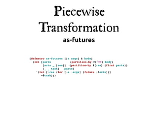 Piecewise
     Transformation
                   as-futures

(defmacro as-futures [[a args] & body]
  (let [parts!          (partition-by #{'=>} body)
        [acts _ [res]] (partition-by #{:as} (first parts))
        [_ _ task]! parts]
    `(let [~res (for [~a ~args] (future ~@acts))]
       ~@task)))
 