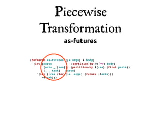 Piecewise
     Transformation
                   as-futures

(defmacro as-futures [[a args] & body]
  (let [parts!          (partition-by #{'=>} body)
        [acts _ [res]] (partition-by #{:as} (first parts))
        [_ _ task]! parts]
    `(let [~res (for [~a ~args] (future ~@acts))]
       ~@task)))
 