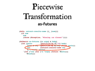 Piecewise
    Transformation
                  as-futures
(defn- extract-results-name [[_ [nom]]]
  (if nom
    nom
    (throw (Exception. "Missing :as clause!"))))

(defmacro as-futures [[a args] & body]
  (let [parts!       (partition-by #{'=>} body)
        [acts & as] (partition-by #{:as} (first parts))
        res          (extract-results-name as)
        [_ _ task]! parts]
    `(let [~res (for [~a ~args] (future ~@acts))]
       ~@task)))
 