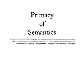 Primacy
                                 of
                             Semantics
I also regard syntactical problems as essentially irrelevant to programming languages at their present
     stage ... the urgent task in programming languages is to explore the !eld of semantic possibilities.
           — Christopher Strachey - “Fundamental Concepts in Programming Languages”
 