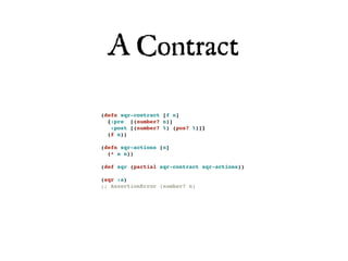 A Contract

(defn sqr-contract [f n]
  {:pre [(number? n)]
   :post [(number? %) (pos? %)]}
  (f n))

(defn sqr-actions [n]
  (* n n))

(def sqr (partial sqr-contract sqr-actions))

(sqr :a)
;; AssertionError (number? n)
 