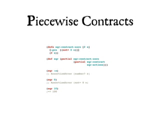 Piecewise Contracts
   (defn sqr-contract-zero [f n]
     {:pre [(not= 0 n)]}
     (f n))

   (def sqr (partial sqr-contract-zero
                     (partial sqr-contract
                              sqr-actions)))

   (sqr :a)
   ;; AssertionError (number? n)

   (sqr 0)
   ;; AssertionError (not= 0 n)

   (sqr 10)
   ;=> 100
 