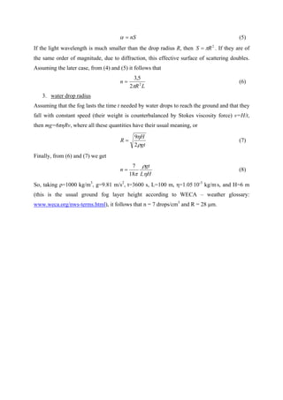 nS=α (5)
If the light wavelength is much smaller than the drop radius R, then 2
RS π= . If they are of
the same order of magnitude, due to diffraction, this effective surface of scattering doubles.
Assuming the later case, from (4) and (5) it follows that
LR
n 2
2
5,3
π
= (6)
3. water drop radius
Assuming that the fog lasts the time t needed by water drops to reach the ground and that they
fall with constant speed (their weight is counterbalanced by Stokes viscosity force) v=H/t,
then mg=6πηRv, where all these quantities have their usual meaning, or
gt
H
R
ρ
η
2
9
= (7)
Finally, from (6) and (7) we get
HL
gt
n
η
ρ
π18
7
= (8)
So, taking ρ=1000 kg/m3
, g=9.81 m/s2
, t=3600 s, L=100 m, η=1.05.
10-3
kg/m.
s, and H=6 m
(this is the usual ground fog layer height according to WECA – weather glossary:
www.weca.org/nws-terms.html), it follows that n = 7 drops/cm3
and R = 28 µm.
 