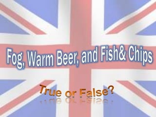 Fog, WarmBeer, and Fish& Chips True or False? 