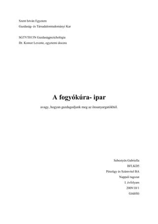 Szent István Egyetem
Gazdaság- és Társadalomtudományi Kar


SGTVT013N Gazdaságpszichológia
Dr. Komor Levente, egyetemi docens




                       A fogyókúra- ipar
               avagy, hogyan gazdagodjunk meg az önsanyargatókból.




                                                               Sebestyén Gabriella
                                                                           BFLKD5
                                                          Pénzügy és Számvitel BA
                                                                     Nappali tagozat
                                                                         I. évfolyam
                                                                          2009/10/1
                                                                            Gödöllő
 