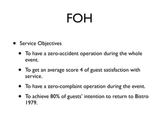 FOH
•   Service Objectives

    •   To have a zero-accident operation during the whole
        event.

    •   To get an average score 4 of guest satisfaction with
        service.

    •   To have a zero-complaint operation during the event.

    •   To achieve 80% of guests’ intention to return to Bistro
        1979.
 