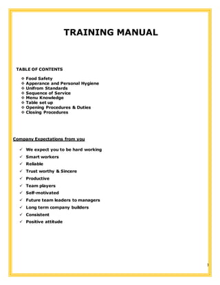 1
TRAINING MANUAL
TABLE OF CONTENTS
 Food Safety
 Apperance and Personal Hygiene
 Unifrom Standards
 Sequence of Service
 Menu Knowledge
 Table set up
 Opening Procedures & Duties
 Closing Procedures
Company Expectations from you
 We expect you to be hard working
 Smart workers
 Reliable
 Trust worthy & Sincere
 Productive
 Team players
 Self-motivated
 Future team leaders to managers
 Long term company builders
 Consistent
 Positive attitude
 