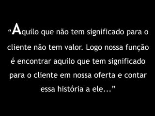 “Aquilo que não tem significado para o
cliente não tem valor. Logo nossa função
é encontrar aquilo que tem significado
para o cliente em nossa oferta e contar
         essa história a ele...”
 