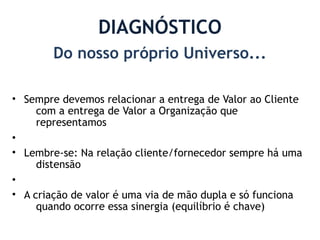 DIAGNÓSTICO
        Do nosso próprio Universo...

• Sempre devemos relacionar a entrega de Valor ao Cliente
     com a entrega de Valor a Organização que
     representamos
•
• Lembre-se: Na relação cliente/fornecedor sempre há uma
     distensão
•
• A criação de valor é uma via de mão dupla e só funciona
     quando ocorre essa sinergia (equilíbrio é chave)
 
