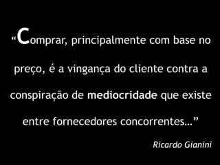 “Comprar, principalmente com base no
preço, é a vingança do cliente contra a

conspiração de mediocridade que existe

    entre fornecedores concorrentes…”

                            Ricardo Gianini
 