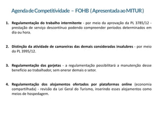 2
AgendadeCompetitividade – FOHB (ApresentadaaoMITUR)
1. Regulamentação do trabalho intermitente - por meio da aprovação da PL 3785/12 -
prestação de serviço descontínuo podendo compreender períodos determinados em
dia ou hora.
2. Distinção da atividade de camareiras das demais consideradas insalubres - por meio
do PL 3995/12.
3. Regulamentação das gorjetas - a regulamentação possibilitará a manutenção desse
benefício ao trabalhador, sem onerar demais o setor.
4. Regulamentação dos alojamentos ofertados por plataformas online (economia
compartilhada) - revisão da Lei Geral do Turismo, inserindo esses alojamentos como
meios de hospedagem.
 