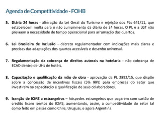 2
AgendadeCompetitividade-FOHB
5. Diária 24 horas - alteração da Lei Geral do Turismo e rejeição dos PLs 641/11, que
estabelecem multa para o não cumprimento da diária de 24 horas. O PL e a LGT não
preveem a necessidade de tempo operacional para arrumação dos quartos.
6. Lei Brasileira de Inclusão - decreto regulamentador com indicações mais claras e
precisas das adaptações dos quartos acessíveis e desenho universal.
7. Regulamentação da cobrança de direitos autorais na hotelaria - não cobrança de
ECAD dentro de UHs de hotéis.
8. Capacitação e qualificação da mão de obra - aprovação da PL 2892/15, que dispõe
sobre a concessão de incentivos fiscais (5% IRPJ) para empresas do setor que
investirem na capacitação e qualificação de seus colaboradores.
9. Isenção de ICMS a estrangeiros – hóspedes estrangeiros que pagarem com cartão de
crédito ficam isentos do ICMS, aumentando, assim, a competitividade do setor tal
como feito em países como Chile, Uruguai, e agora Argentina.
 