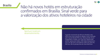 40Panorama da Hotelaria Brasileira 2019
Não há novos hotéis em estruturação
confirmados em Brasília. Sinal verde para
a valorização dos ativos hoteleiros na cidade
Brasília
O grande crescimento de oferta em Brasília se deu
entre 2013 e 2015 (+30,5% em relação a 2012), motivado
pela Copa do Mundo FIFA 2014. Neste período, foram
inaugurados 10 hotéis, com 2.325 UHs. Desde então,
abriram apenas dois hotéis, o Ibis Styles Aeroporto em
2017, com 361 UHs e o B Hotel em 2018, com 306 UHs.
Até 2022, não há perspectivas de novas aberturas.
Nenhum hotel em
desenvolvimento
 