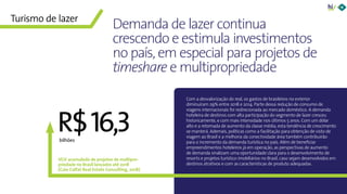 6Panorama da Hotelaria Brasileira 2019
VGV acumulado de projetos de multipro-
priedade no Brasil lançados até 2018
(Caio Calfat Real Estate Consulting, 2018)
bilhões
Com a desvalorização do real, os gastos de brasileiros no exterior
diminuíram 29% entre 2018 e 2014. Parte dessa redução de consumo de
viagens internacionais foi redirecionada ao mercado doméstico. A demanda
hoteleira de destinos com alta participação do segmento de lazer cresceu
historicamente, e com mais intensidade nos últimos 5 anos. Com um dólar
alto e a retomada de aumento da classe média, esta tendência de crescimento
se manterá. Ademais, políticas como a facilitação para obtenção de visto de
viagem ao Brasil e a melhoria da conectividade área também contribuirão
para o incremento da demanda turística no país. Além de beneficiar
empreendimentos hoteleiros já em operação, as perspectivas de aumento
de demanda sinalizam uma oportunidade clara para o desenvolvimento de
resorts e projetos turístico-imobiliários no Brasil, caso sejam desenvolvidos em
destinos atrativos e com as características de produto adequadas.
Demanda de lazer continua
crescendo e estimula investimentos
no país, em especial para projetos de
timeshare e multipropriedade
Turismo de lazer
R$16,3
 