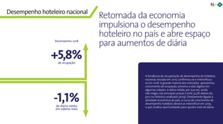 8Panorama da Hotelaria Brasileira 2019
-1,1%
A tendência de recuperação de desempenho da hotelaria
nacional, iniciada em 2017, confirmou-se e intensificou-
se em 2018. A grande maioria dos mercados apresentou
crescimento de ocupação, próximo a dois dígitos em
algumas cidades. A diária média, por sua vez, ainda
não reagiu nas principais praças e está 32,3% abaixo do
pico no histórico analisado (2014). Diretamente ligada à
atividade econômica do país, a curva de crescimento de
desempenho hoteleiro deverá se intensificar em 2019,
o que sinaliza oportunidades para ajustes reais de diária.
Retomada da economia
impulsiona o desempenho
hoteleiro no país e abre espaço
para aumentos de diária
Desempenho hoteleiro nacional
+5,8%de ocupação
de diária média
em valores reais
Desempenho 2018
 