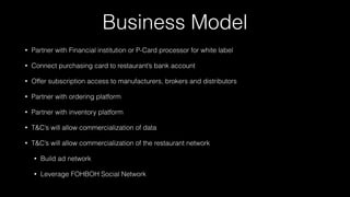 Business Model
• Partner with Financial institution or P-Card processor for white label
• Connect purchasing card to restaurant’s bank account
• Offer subscription access to manufacturers, brokers and distributors
• Partner with ordering platform
• Partner with inventory platform
• T&C’s will allow commercialization of data
• T&C’s will allow commercialization of the restaurant network
• Build ad network
• Leverage FOHBOH Social Network
 