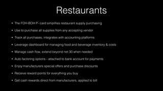 Restaurants
• The FOH-BOH P- card simpliﬁes restaurant supply purchasing
• Use to purchase all supplies from any accepting vendor
• Track all purchases; integrates with accounting platforms
• Leverage dashboard for managing food and beverage inventory & costs
• Manage cash ﬂow, extend beyond net 30 when needed
• Auto factoring options - attached to bank account for payments
• Enjoy manufacturers special offers and purchase discounts
• Receive reward points for everything you buy
• Get cash rewards direct from manufacturers, applied to bill
 