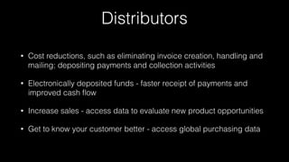 Distributors
• Cost reductions, such as eliminating invoice creation, handling and
mailing; depositing payments and collection activities
• Electronically deposited funds - faster receipt of payments and
improved cash ﬂow
• Increase sales - access data to evaluate new product opportunities
• Get to know your customer better - access global purchasing data
 