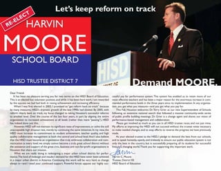Let’s keep reform on track
          E CT
   -E L
RE




                                                                                                                  Demand MOORE.
 Dear Friend:
    It has been my pleasure serving you for two terms on the HISD Board of Education.           cessful pay for performance system. This system has enabled us to retain more of our
 This is an elected but volunteer position, and while it has been hard work, I am rewarded      most effective teachers and has been a major reason for the enormous increase in com-
 by the success we had had both in raising achievement and increasing efficiency.               mended performance levels in the three years since its implementation. In any organiza-
     When I was first elected in 2003, I promised to “get reform back on track” because         tion, you get what you measure—and you get what you pay for.
 by many measures, HISD’s dramatic growth of the late 1990s had slowed. By 2005, with               This Fall, Houston welcomes Dr. Terry Grier as our new Superintendent of Schools
 reform clearly back on track, my focus changed to taking Houston’s successful reforms          following an extensive national search that followed a massive community-wide series
 to another level. Over the course of the last four years, in part by aligning the entire       of public profile building meetings. Dr. Grier is a change agent and shares our vision of
 organization to increased achievement at all levels (rather than mere “passing”), HISD         performance-based management and collaboration.
 has indeed done just this.                                                                          Please get involved as much as you can in all HISD trustee races, and not just mine.
     However, HISD will not maintain its significant rates of improvement, or solve the still   My efforts at improving the HISD will not succeed without the trustee votes necessary
 unacceptable high dropout rate, merely by continuing the same initiatives. In my view, the     to make needed changes, and to stop efforts to reverse the progress we have previously
 HISD must increase its commitment to student achievement, teacher quality, and high            made.
 quality collaborative management at both the central and school level. And I also believe          As your elected trustee to the HISD, I pledge to demand the best from our schools,
 that the HISD must become an organization that truly embraces collaboration and com-           and to speak honestly, openly, and tirelessly to ensure our public education system is not
 munication at every level; we simply cannot become a truly great school district without       only the best in the country, but is successfully preparing all its students for successful
 the assistance and support of the great civic, business and non-for-profit organizations in    lives in a changing world. Thank you for supporting this important work.
 Houston that share our mission.
     What we are really doing is redesigning a major urban school district for perfor-
 mance.The kind of redesign and results I demand for the HISD have never been achieved          Harvin C. Moore
 in a major urban district in America. Continuing this work will be very hard, as change        Trustee, District VII
 always is—and I need your continued support. Powerful forces oppose our highly suc-            HISD Board of Education
 