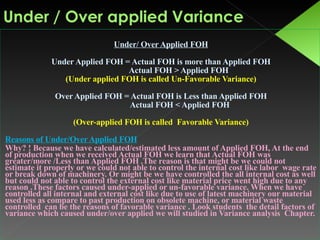 Under/ Over Applied FOH Under Applied FOH = Actual FOH is more than Applied FOH Actual FOH > Applied FOH  (Under applied FOH is called Un-Favorable Variance) Over Applied FOH = Actual FOH is Less than Applied FOH Actual FOH < Applied FOH (Over-applied FOH is called  Favorable Variance) Reasons of Under/Over Applied FOH Why? ! Because we have calculated/estimated less amount of Applied FOH, At the end of production when we received Actual FOH we learn that Actual FOH was greater/more /Less than Applied FOH .The reason is that might be we could not estimate it properly or we could not able to control the internal cost like labor  wage rate or break down of machinery. Or might be we have controlled the all internal cost as well but could not able to control the external cost like material price went high due to any reason .These factors caused under-applied or un-favorable variance. When we have controlled all internal and external cost like due to use of latest machinery our material used less as compare to past production on obsolete machine, or material waste controlled  can be the reasons of favorable variance . Look students  the detail factors of variance which caused under/over applied we will studied in Variance analysis  Chapter. 