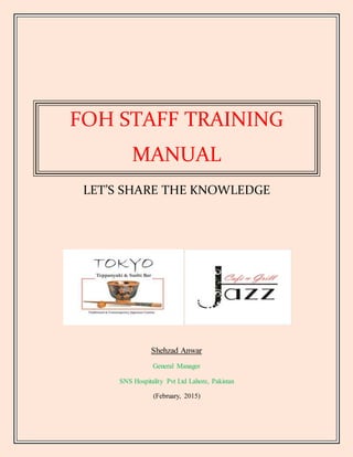 FOH STAFF TRAINING
MANUAL
LET’S SHARE THE KNOWLEDGE
Shehzad Anwar
General Manager
SNS Hospitality Pvt Ltd Lahore, Pakistan
(February, 2015)
 