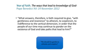 Year of Faith. The ways that lead to knowledge of God-
Pope Benedict XVI 14 November 2012
• “What answers, therefore, is faith required to give, “with
gentleness and reverence” to atheism, to scepticism, to
indifference to the vertical dimension, in order that the
people of our time may continue to ponder on the
existence of God and take paths that lead to him?”
“We should be gentle to
atheists and sceptics”
 