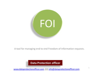 FOI
A tool for managing end to end Freedom of Information requests.




                                                                   1
www.dataprotectionofficer.com ||| info@dataprotectionofficer.com
 