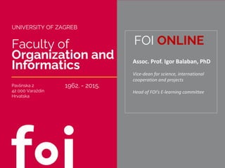Faculty of
Organization and
Informatics
Pavlinska 2
42 000 Varaždin
Hrvatska
FOI ONLINE
1962. - 2015.
Assoc. Prof. Igor Balaban, PhD
Vice-dean for science, international
cooperation and projects
Head of FOI’s E-learning committee
UNIVERSITY OF ZAGREB
 