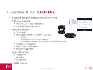 www.FOI.unizg.hr
• 3 basic models: in-class, hybrid, fully online
• Technical support
• Moodle LMS + BBB installation
• AVER conferencing system
• Teachers’ support
• Tips&tricks
• Organisation of the lectures in LMS (45’)
• Webinar
• Short videos (5-10’) + other materials
• Text materials (VoPPT) + other materials + short tests/quizzes
• Templates for courses
• Conducting online exams
• Skills development
• Students’ support
• Tips&tricks
• Helpdesk
• Equipment
• Quality control
ORGANIZATIONAL STRATEGY
 