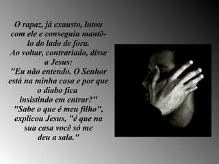 O rapaz, já exausto, lutou com ele e conseguiu mantê-lo do lado de fora. Ao voltar, contrariado, disse a Jesus: "Eu não entendo. O Senhor está na minha casa e por que o diabo fica  insistindo em entrar?" "Sabe o que é meu filho", explicou Jesus, "é que na sua casa você só me deu a sala." 