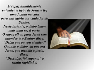 O rapaz humildemente entendeu a lição de Jesus e fez uma faxina na casa para entregá-la aos cuidados do Senhor. Neste instante, o diabo bateu mais uma vez à porta. O rapaz olhou para Jesus sem entender, e o Senhor disse: "Deixa que eu vou atender." Quando o diabo viu que era Jesus, que atendia a porta, disse:  "Desculpe, foi engano," e sumiu rapidinho. 