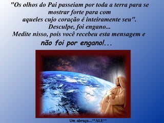 "Os olhos do Pai passeiam por toda a terra para se mostrar forte para com aqueles cujo coração é inteiramente seu". Desculpe, foi engano... Medite nisso, pois você recebeu esta mensagem e  não foi por engano!...    Um abraço ...**ALE** 