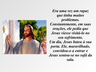Era uma vez um rapaz que tinha muitos problemas. Constantemente, em suas orações, ele pedia que Jesus viesse visitá-lo no seu sofrimento. Um dia, Jesus bateu à sua porta. Ele, maravilhado, convidou-o a entrar e Jesus sentou-se no sofá da sala. 
