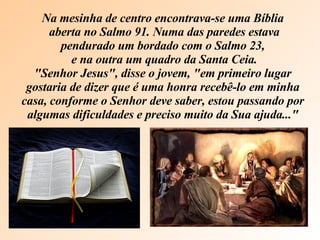 Na mesinha de centro encontrava-se uma Bíblia aberta no Salmo 91. Numa das paredes estava pendurado um bordado com o Salmo 23, e na outra um quadro da Santa Ceia. "Senhor Jesus", disse o jovem, "em primeiro lugar gostaria de dizer que é uma honra recebê-lo em minha casa, conforme o Senhor deve saber, estou passando por algumas dificuldades e preciso muito da Sua ajuda..." 