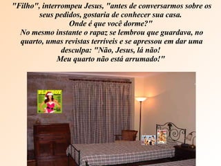 "Filho", interrompeu Jesus, "antes de conversarmos sobre os seus pedidos, gostaria de conhecer sua casa.  Onde é que você dorme?"  No mesmo instante o rapaz se lembrou que guardava, no quarto, umas revistas terríveis e se apressou em dar uma desculpa: "Não, Jesus, lá não!  Meu quarto não está arrumado!"  