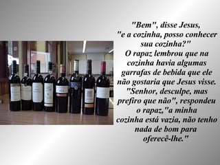 "Bem", disse Jesus,  "e a cozinha, posso conhecer sua cozinha?"  O rapaz lembrou que na cozinha havia algumas garrafas de bebida que ele não gostaria que Jesus visse. "Senhor, desculpe, mas prefiro que não", respondeu o rapaz,"a minha cozinha está vazia, não tenho nada de bom para  oferecê-lhe."   