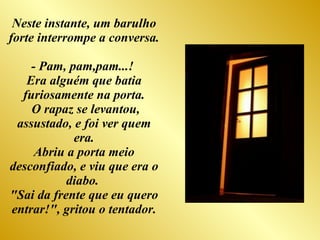 Neste instante, um barulho forte interrompe a conversa.  - Pam, pam,pam...!  Era alguém que batia furiosamente na porta. O rapaz se levantou, assustado, e foi ver quem era. Abriu a porta meio desconfiado, e viu que era o diabo.  "Sai da frente que eu quero entrar!", gritou o tentador. 