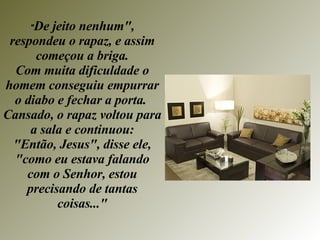 " De jeito nenhum", respondeu o rapaz, e assim começou a briga. Com muita dificuldade o homem conseguiu empurrar o diabo e fechar a porta.  Cansado, o rapaz voltou para a sala e continuou: "Então, Jesus", disse ele, "como eu estava falando com o Senhor, estou precisando de tantas coisas..." 